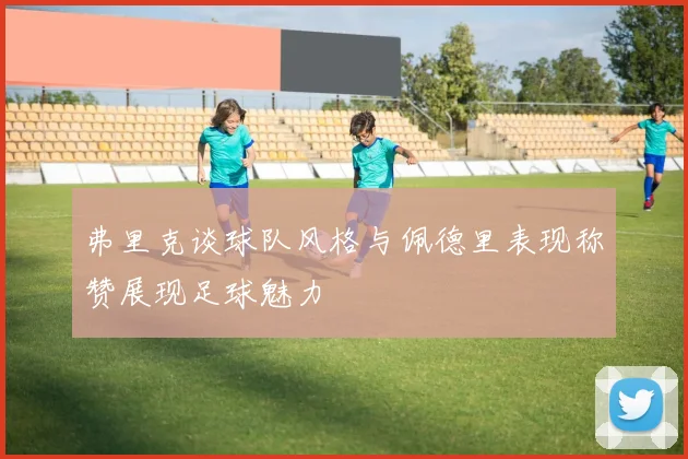 弗里克谈球队风格与佩德里表现称赞展现足球魅力