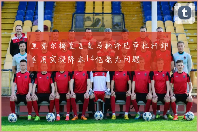 里克尔梅直言皇马批评巴萨杠杆却自用实现降本14亿毫无问题