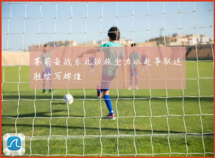 赛前备战东北劲旅全力以赴争取连胜续写辉煌
