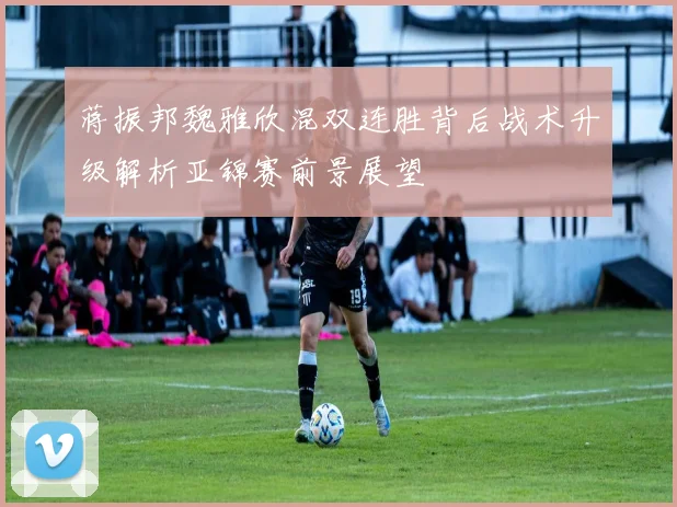 蒋振邦魏雅欣混双连胜背后战术升级解析亚锦赛前景展望