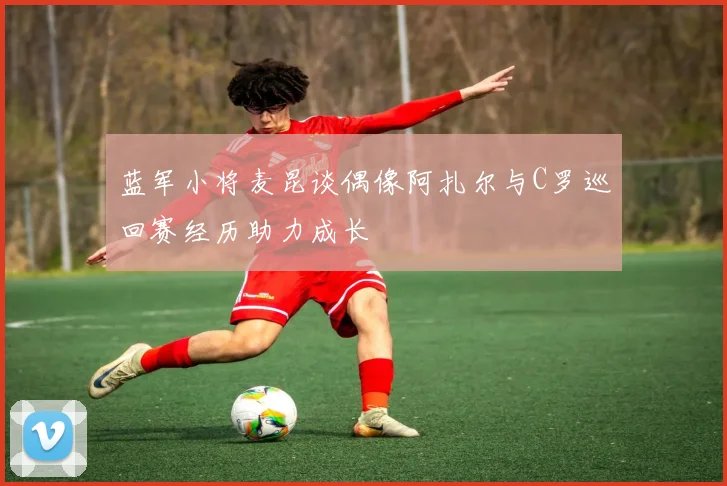 蓝军小将麦昆谈偶像阿扎尔与C罗巡回赛经历助力成长