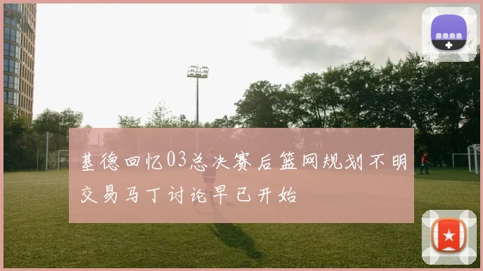 基德回忆03总决赛后篮网规划不明交易马丁讨论早已开始