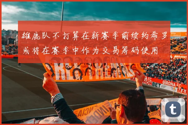 雄鹿队不打算在新赛季前续约希罗或将在赛季中作为交易筹码使用