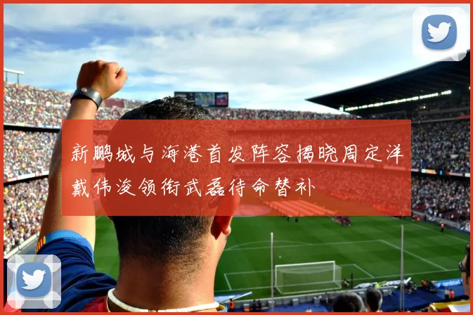 新鹏城与海港首发阵容揭晓周定洋戴伟浚领衔武磊待命替补